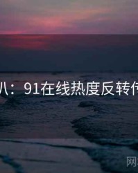 独家深扒：91在线热度反转传播路径