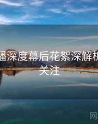杏吧直播深度幕后花絮深解析，值得关注