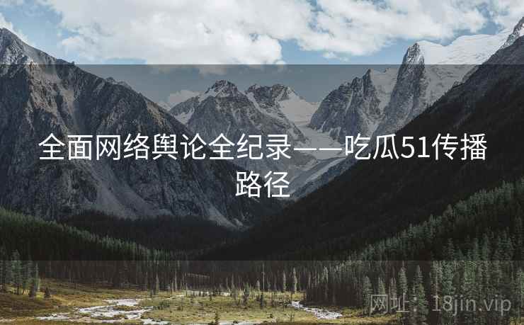 全面网络舆论全纪录——吃瓜51传播路径