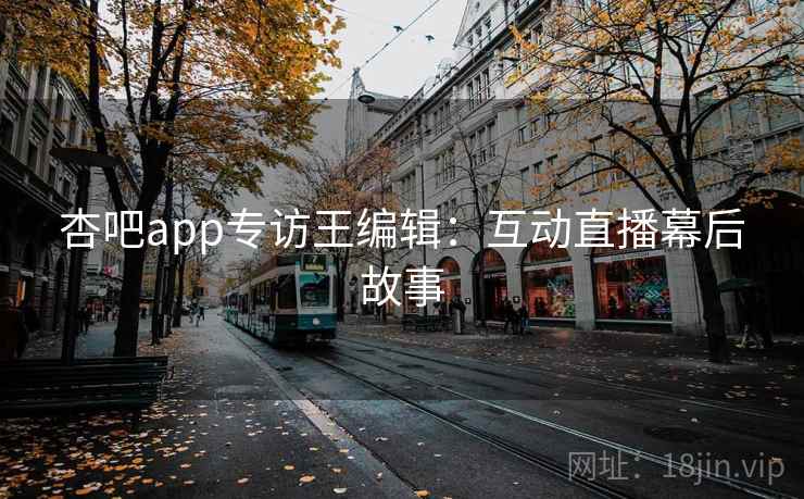 杏吧app专访王编辑：互动直播幕后故事