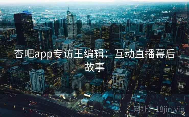 杏吧app专访王编辑：互动直播幕后故事