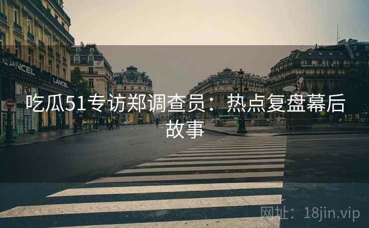 吃瓜51专访郑调查员：热点复盘幕后故事
