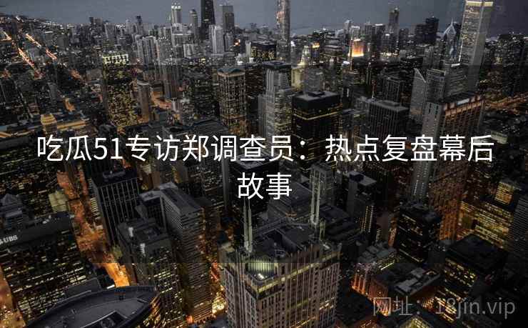 吃瓜51专访郑调查员：热点复盘幕后故事