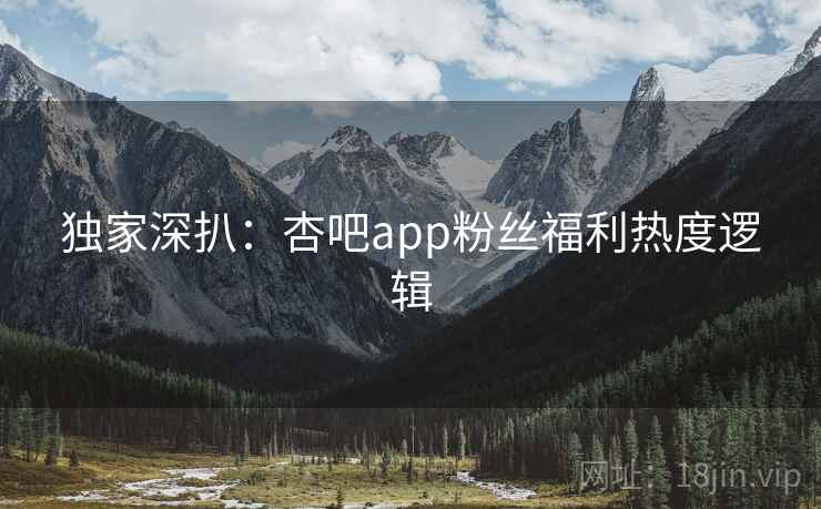 独家深扒：杏吧app粉丝福利热度逻辑