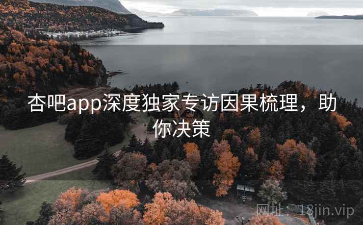 杏吧app深度独家专访因果梳理，助你决策