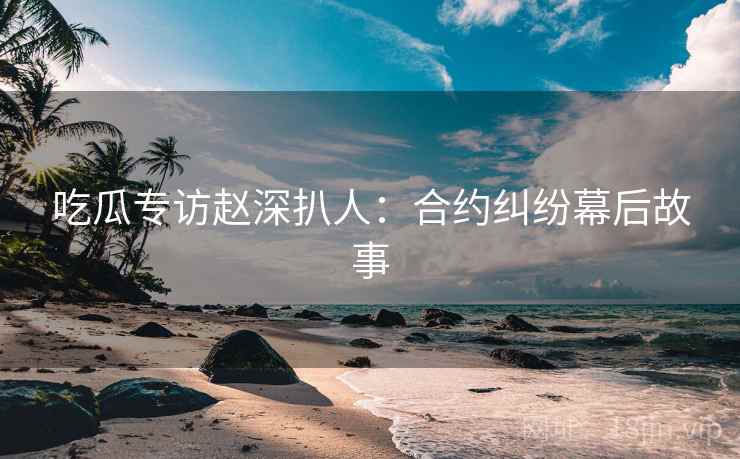 吃瓜专访赵深扒人：合约纠纷幕后故事