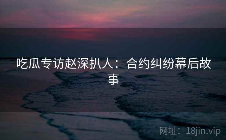 吃瓜专访赵深扒人：合约纠纷幕后故事