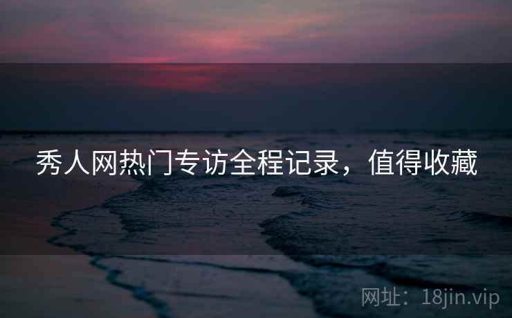 秀人网热门专访全程记录，值得收藏