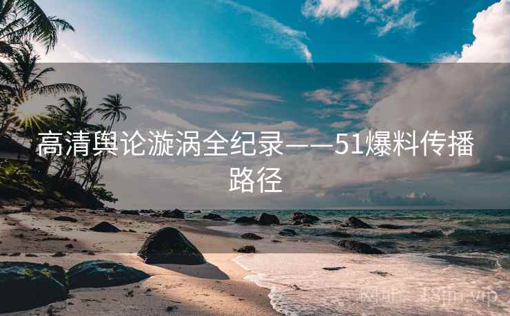 高清舆论漩涡全纪录——51爆料传播路径