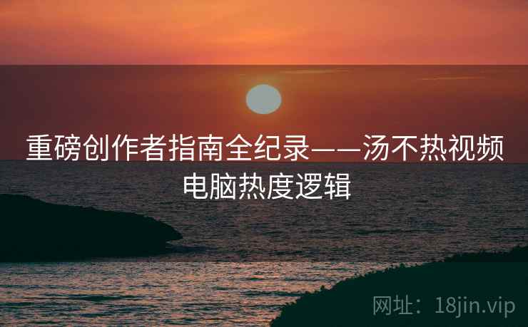 重磅创作者指南全纪录——汤不热视频电脑热度逻辑