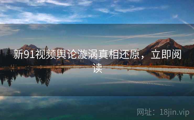 新91视频舆论漩涡真相还原，立即阅读