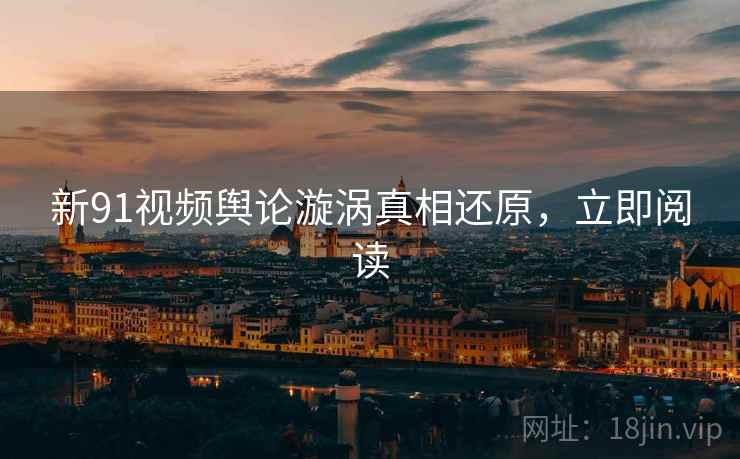 新91视频舆论漩涡真相还原，立即阅读