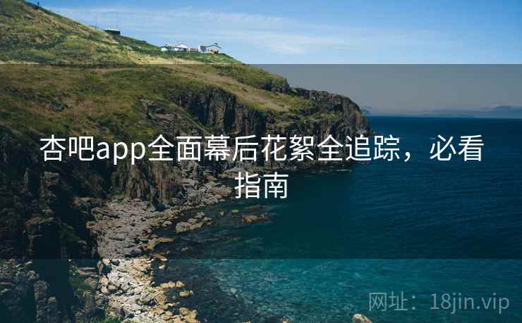 杏吧app全面幕后花絮全追踪，必看指南