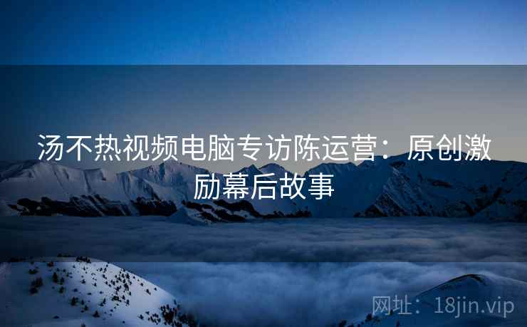 汤不热视频电脑专访陈运营：原创激励幕后故事