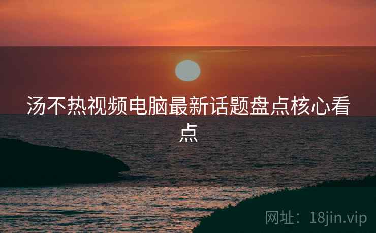 汤不热视频电脑最新话题盘点核心看点