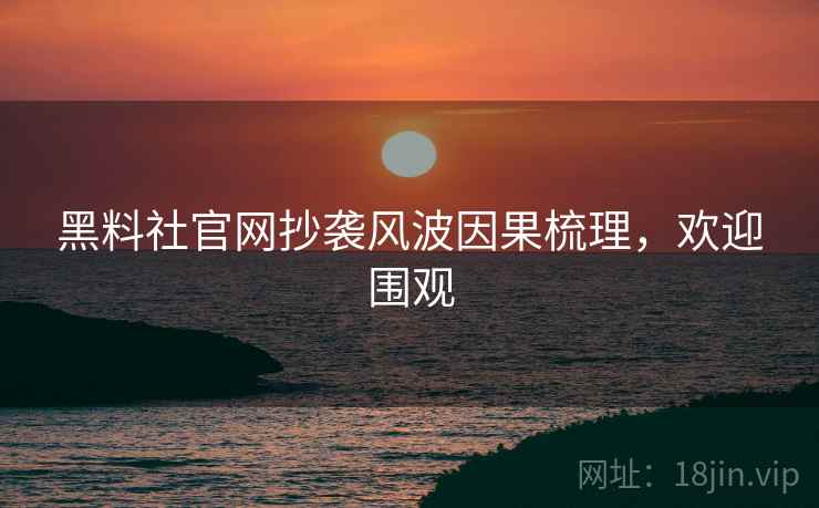 黑料社官网抄袭风波因果梳理，欢迎围观