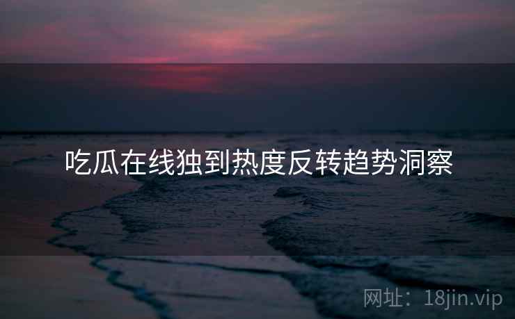 吃瓜在线独到热度反转趋势洞察