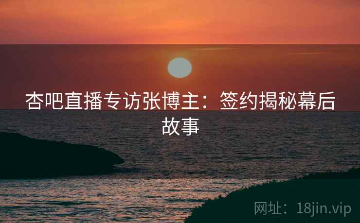 杏吧直播专访张博主：签约揭秘幕后故事