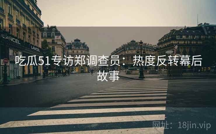 吃瓜51专访郑调查员：热度反转幕后故事