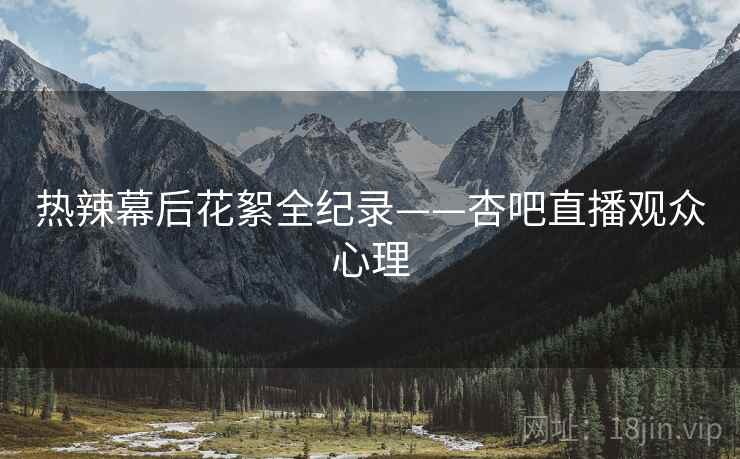 热辣幕后花絮全纪录——杏吧直播观众心理