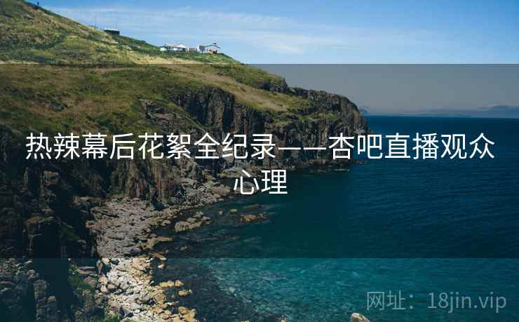 热辣幕后花絮全纪录——杏吧直播观众心理