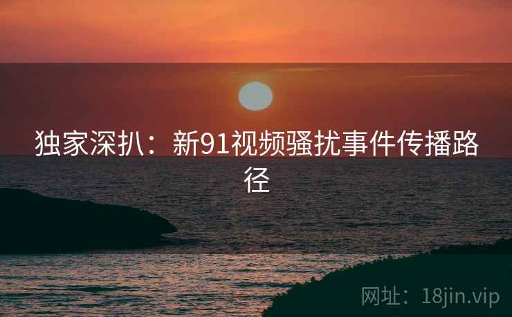 独家深扒：新91视频骚扰事件传播路径