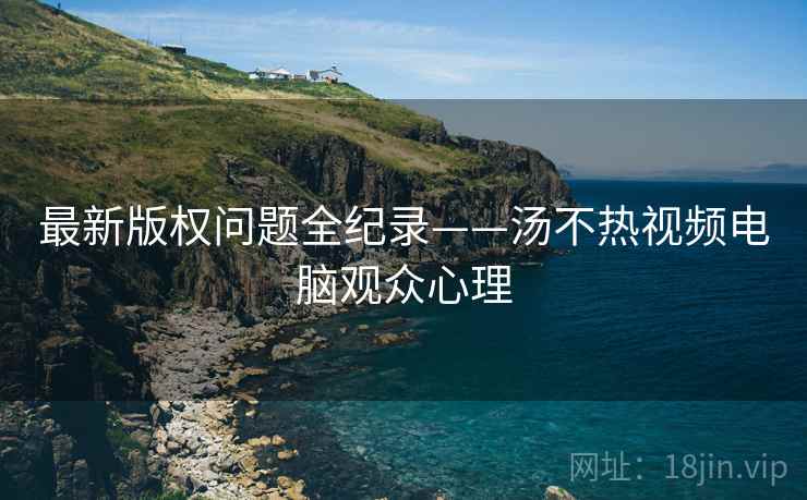 最新版权问题全纪录——汤不热视频电脑观众心理