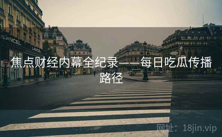 焦点财经内幕全纪录——每日吃瓜传播路径